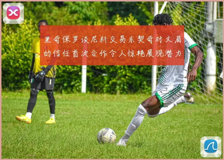 里奇保罗谈尼科交易东契奇对文眉的信任首次合作令人惊艳展现潜力