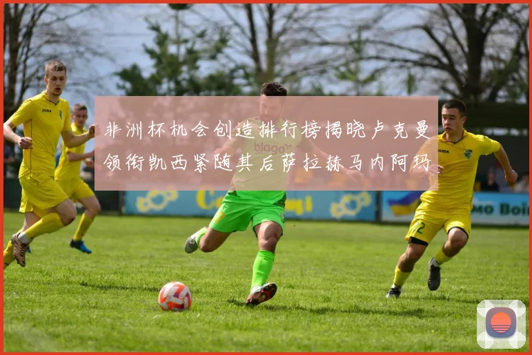 非洲杯机会创造排行榜揭晓卢克曼领衔凯西紧随其后萨拉赫马内阿玛德跻身前五