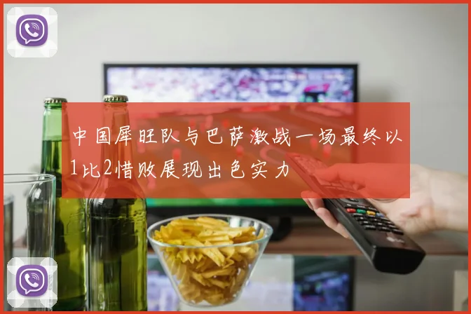 中国犀旺队与巴萨激战一场最终以1比2惜败展现出色实力