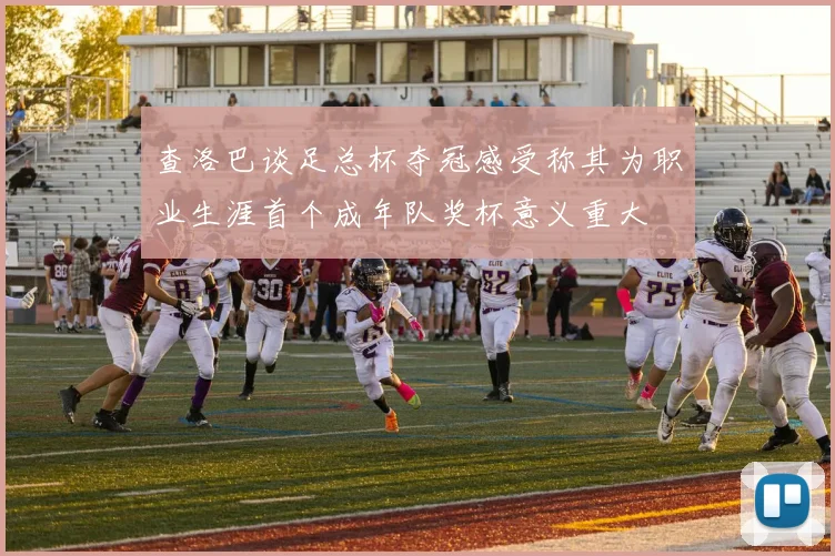 查洛巴谈足总杯夺冠感受称其为职业生涯首个成年队奖杯意义重大