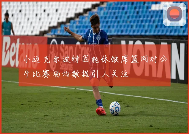 小迈克尔波特因轮休缺席篮网对公牛比赛场均数据引人关注