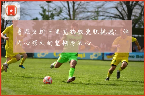 鲁尼分析卡里克执教曼联挑战：他内心深处的坚韧与决心