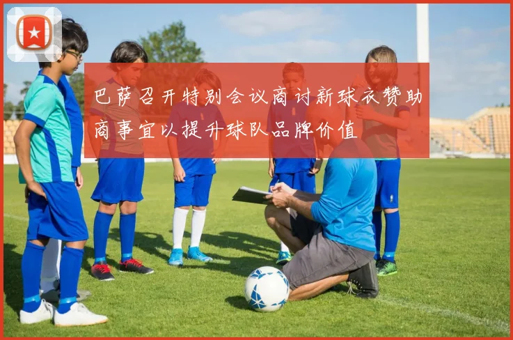 巴萨召开特别会议商讨新球衣赞助商事宜以提升球队品牌价值