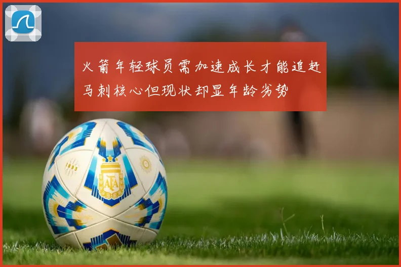 火箭年轻球员需加速成长才能追赶马刺核心但现状却显年龄劣势