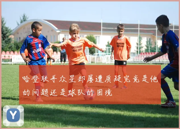 哈登联手众星却屡遭质疑究竟是他的问题还是球队的困境