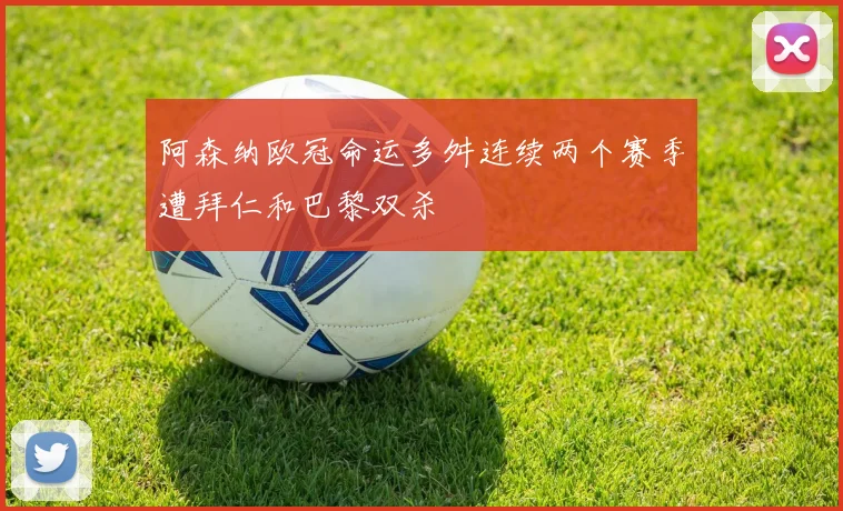 阿森纳欧冠命运多舛连续两个赛季遭拜仁和巴黎双杀