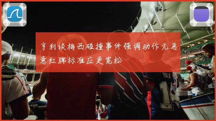 亨利谈梅西碰撞事件强调动作无恶意红牌标准应更宽松