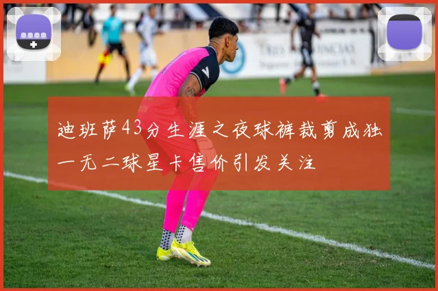 迪班萨43分生涯之夜球裤裁剪成独一无二球星卡售价引发关注