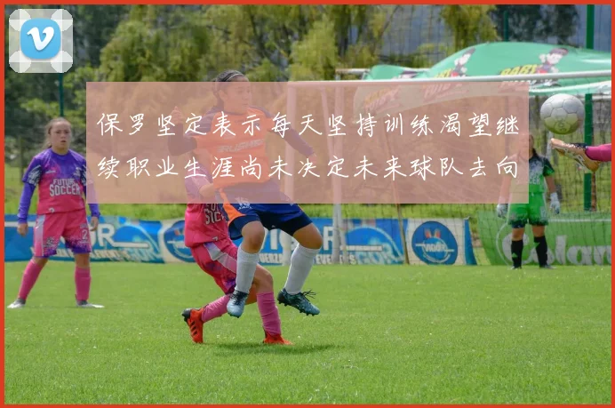 保罗坚定表示每天坚持训练渴望继续职业生涯尚未决定未来球队去向