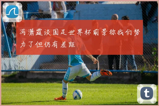 冯潇霆谈国足世界杯前景称我们努力了但仍有差距