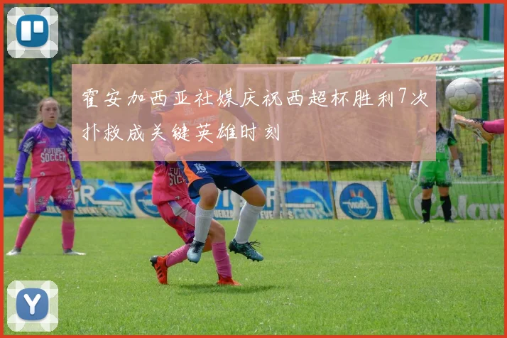 霍安加西亚社媒庆祝西超杯胜利7次扑救成关键英雄时刻