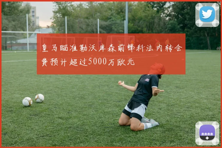 皇马瞄准勒沃库森前锋科法内转会费预计超过5000万欧元