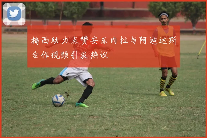 梅西助力点赞安东内拉与阿迪达斯合作视频引发热议