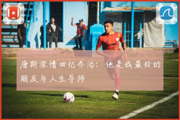 唐斯深情回忆乔治：他是我最好的朋友与人生导师