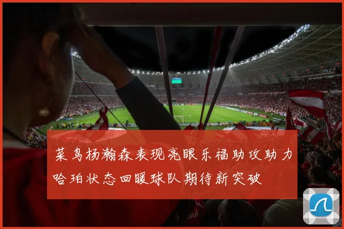 菜鸟杨瀚森表现亮眼乐福助攻助力哈珀状态回暖球队期待新突破