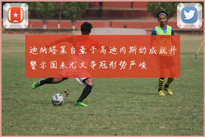 迪纳塔莱自豪于乌迪内斯的成就并警示国米尤文争冠形势严峻