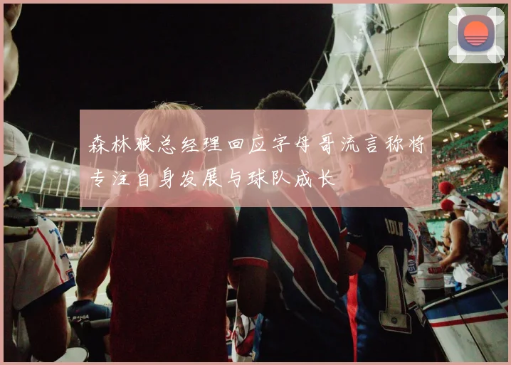 森林狼总经理回应字母哥流言称将专注自身发展与球队成长