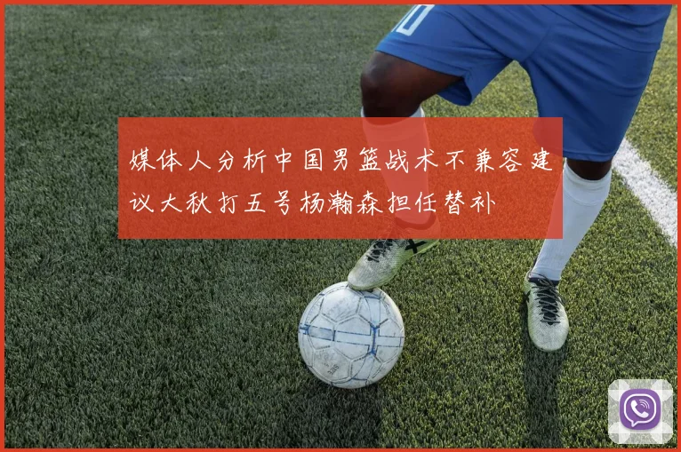 媒体人分析中国男篮战术不兼容建议大秋打五号杨瀚森担任替补